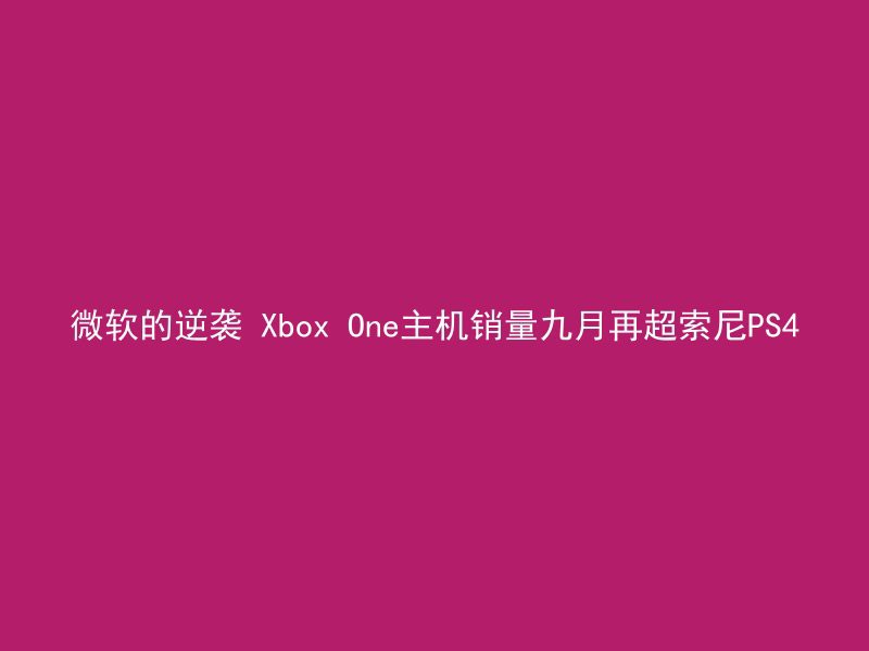 微软的逆袭 Xbox One主机销量九月再超索尼PS4