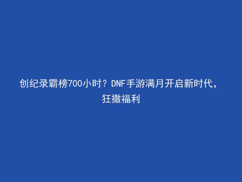 创纪录霸榜700小时？DNF手游满月开启新时代，狂撒福利