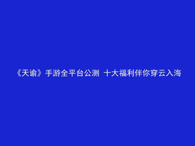 《天谕》手游全平台公测 十大福利伴你穿云入海