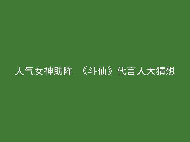 人气女神助阵 《斗仙》代言人大猜想