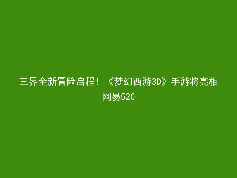 三界全新冒险启程！《梦幻西游3D》手游将亮相网易520