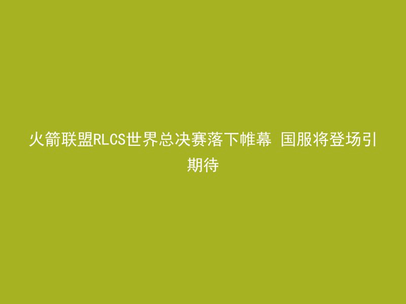 火箭联盟RLCS世界总决赛落下帷幕 国服将登场引期待