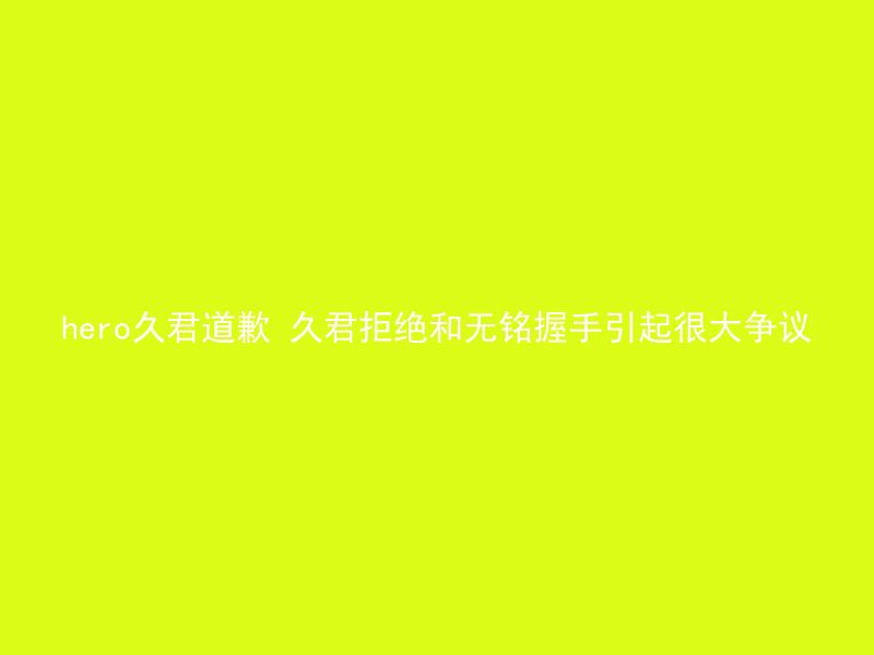 hero久君道歉 久君拒绝和无铭握手引起很大争议