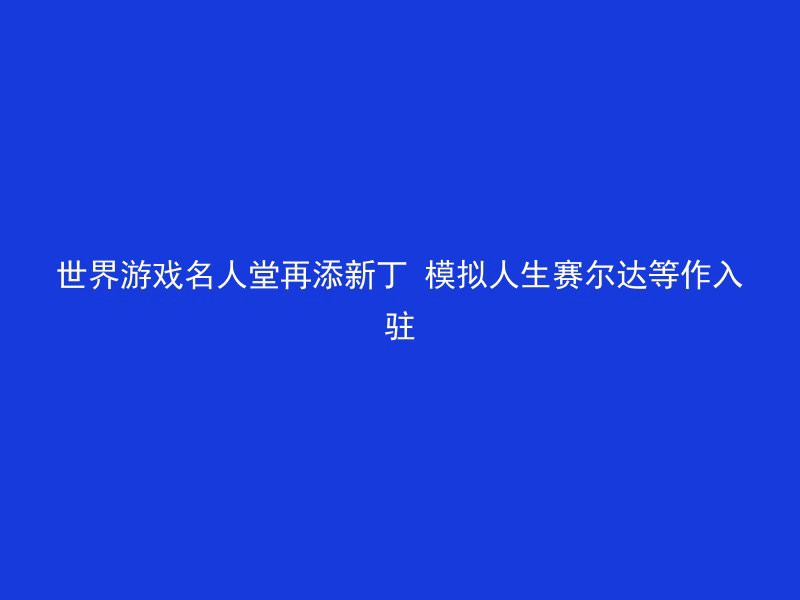 世界游戏名人堂再添新丁 模拟人生赛尔达等作入驻