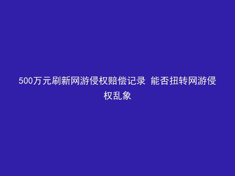 500万元刷新网游侵权赔偿记录 能否扭转网游侵权乱象