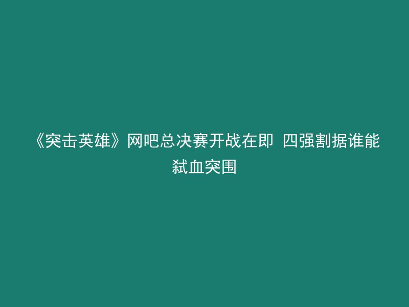 《突击英雄》网吧总决赛开战在即 四强割据谁能弑血突围