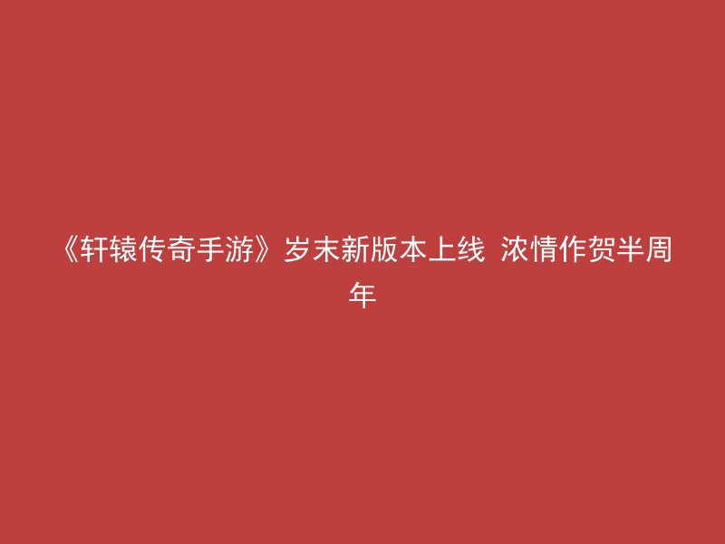 《轩辕传奇手游》岁末新版本上线 浓情作贺半周年