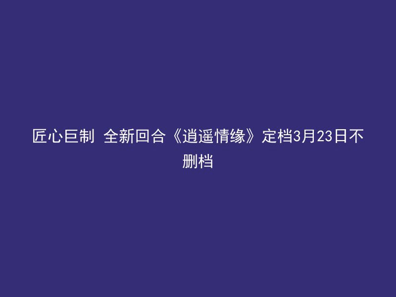 匠心巨制 全新回合《逍遥情缘》定档3月23日不删档