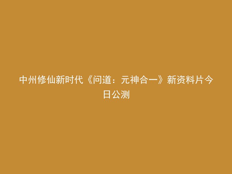 中州修仙新时代《问道：元神合一》新资料片今日公测