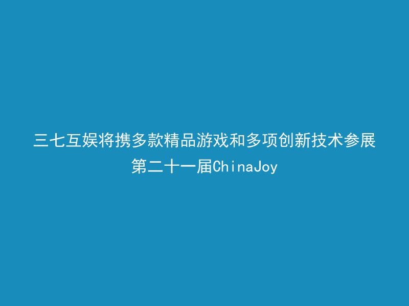 三七互娱将携多款精品游戏和多项创新技术参展第二十一届ChinaJoy