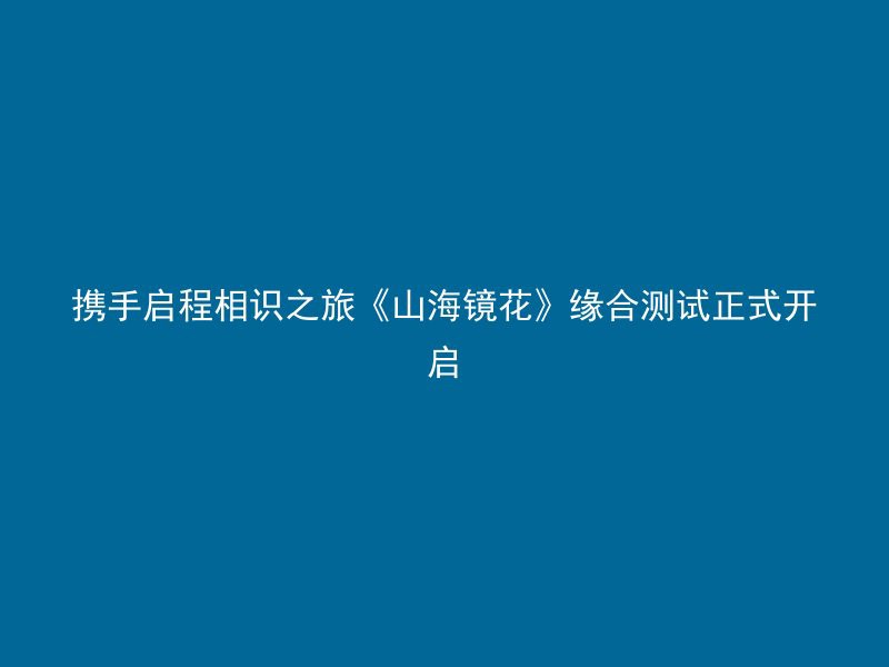 携手启程相识之旅《山海镜花》缘合测试正式开启