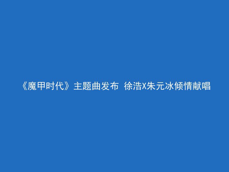 《魔甲时代》主题曲发布 徐浩X朱元冰倾情献唱