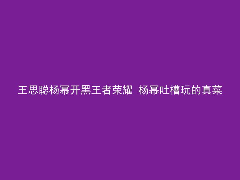 王思聪杨幂开黑王者荣耀 杨幂吐槽玩的真菜