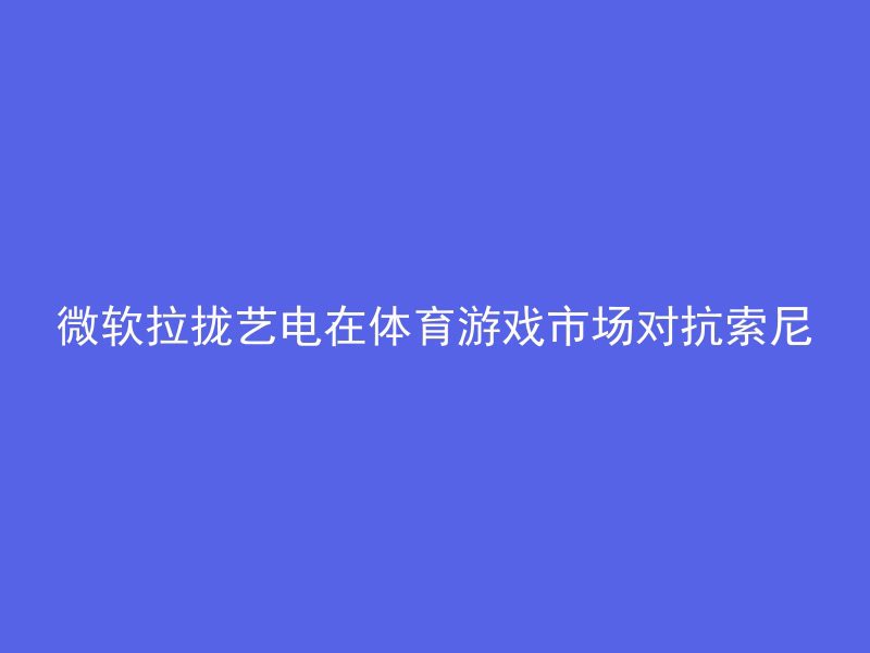 微软拉拢艺电在体育游戏市场对抗索尼