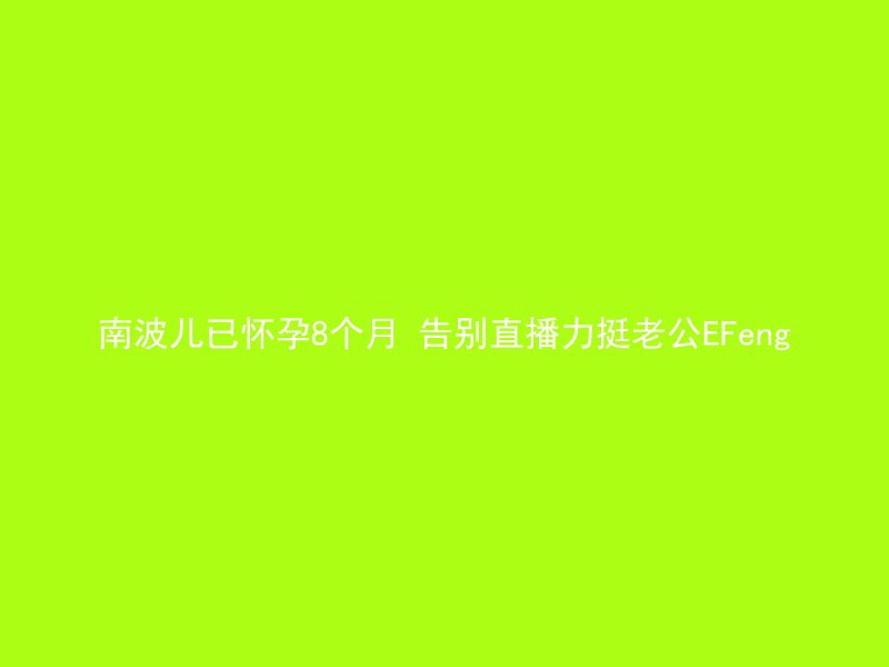 南波儿已怀孕8个月 告别直播力挺老公EFeng