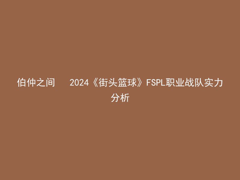 伯仲之间   2024《街头篮球》FSPL职业战队实力分析