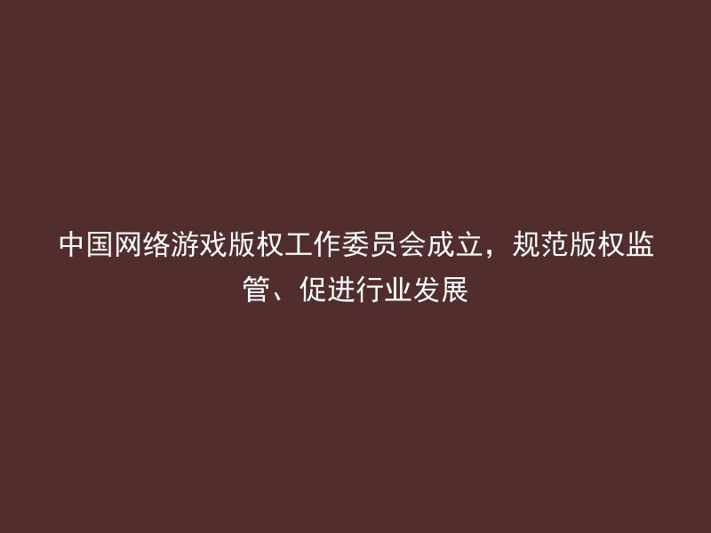 中国网络游戏版权工作委员会成立，规范版权监管、促进行业发展