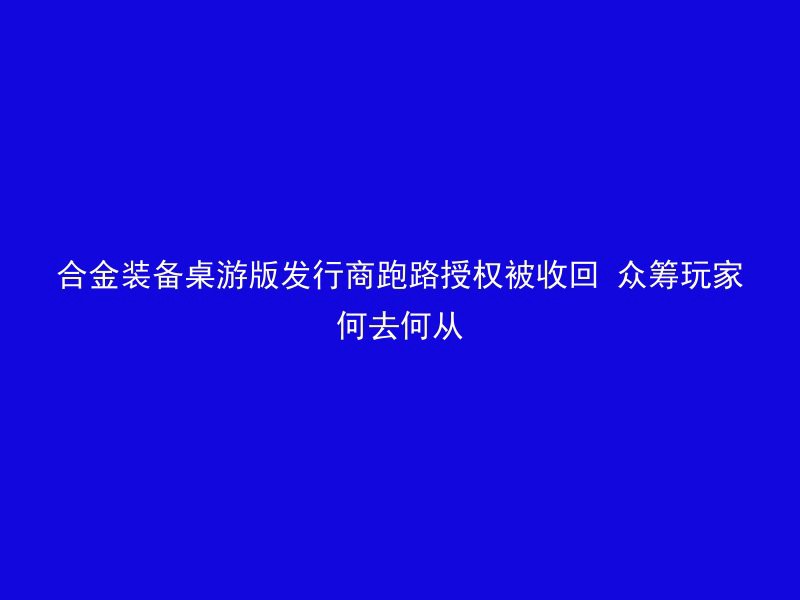 合金装备桌游版发行商跑路授权被收回 众筹玩家何去何从