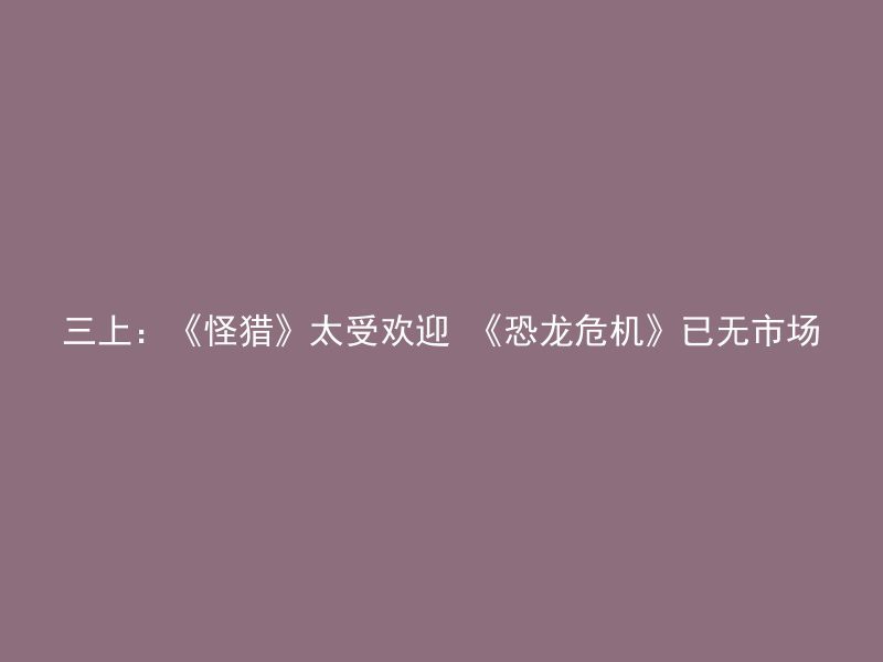 三上：《怪猎》太受欢迎 《恐龙危机》已无市场