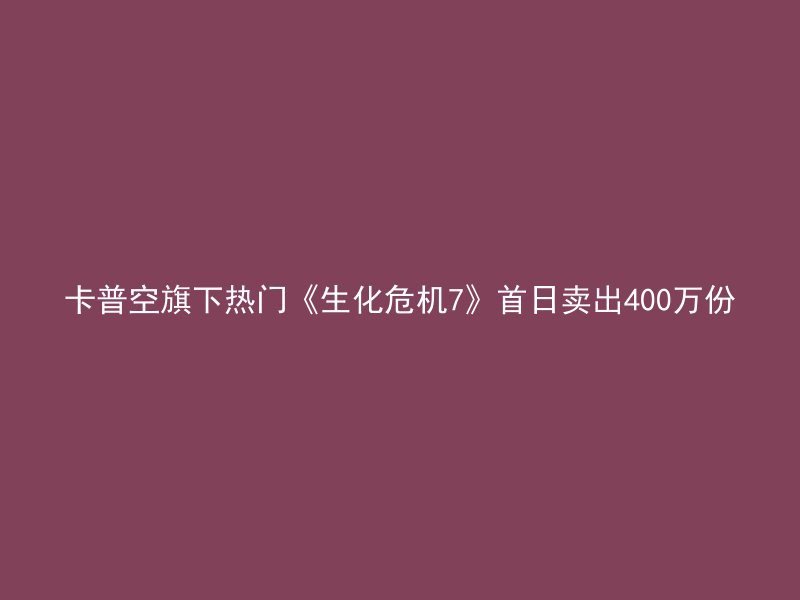 卡普空旗下热门《生化危机7》首日卖出400万份