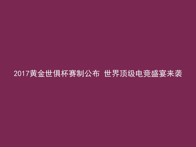 2017黄金世俱杯赛制公布 世界顶级电竞盛宴来袭