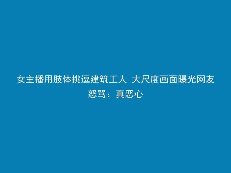 女主播用肢体挑逗建筑工人 大尺度画面曝光网友怒骂：真恶心