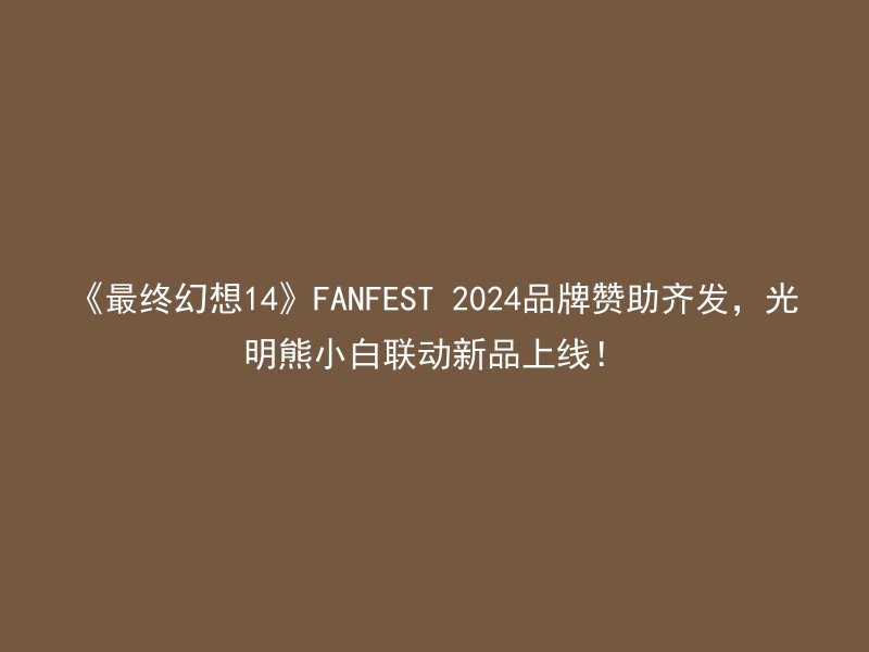 《最终幻想14》FANFEST 2024品牌赞助齐发，光明熊小白联动新品上线！