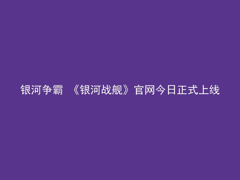 银河争霸 《银河战舰》官网今日正式上线