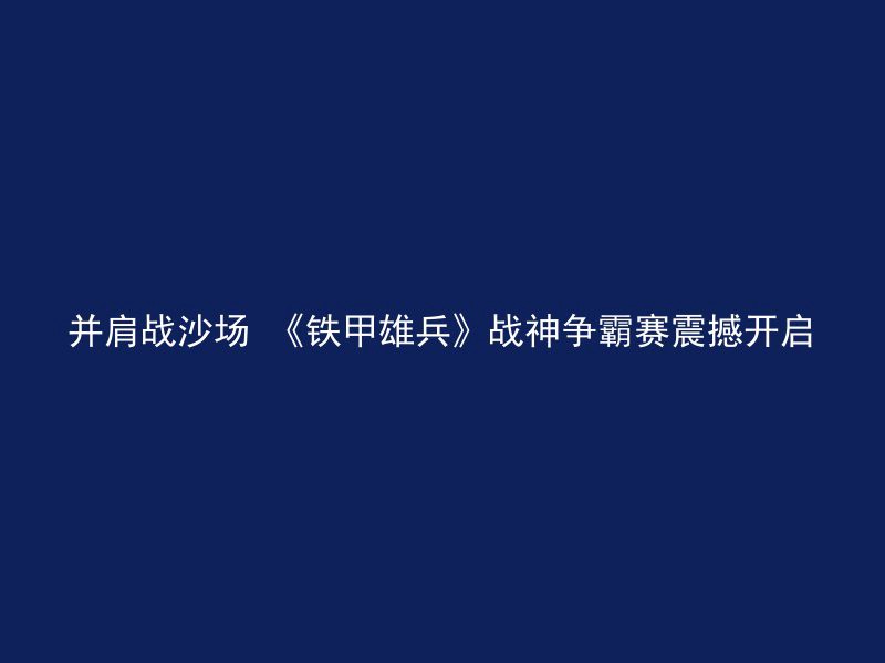 并肩战沙场 《铁甲雄兵》战神争霸赛震撼开启