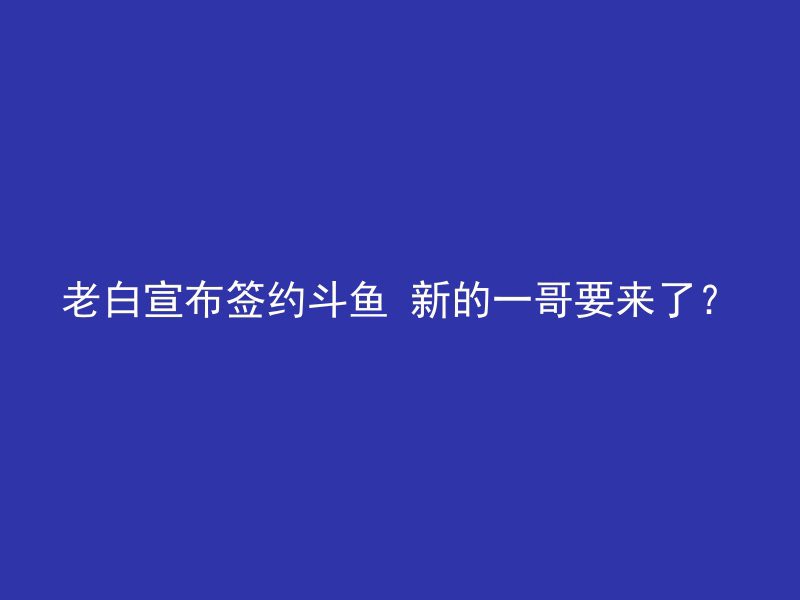 老白宣布签约斗鱼 新的一哥要来了？