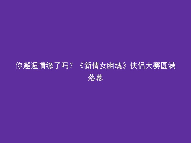 你邂逅情缘了吗？《新倩女幽魂》侠侣大赛圆满落幕