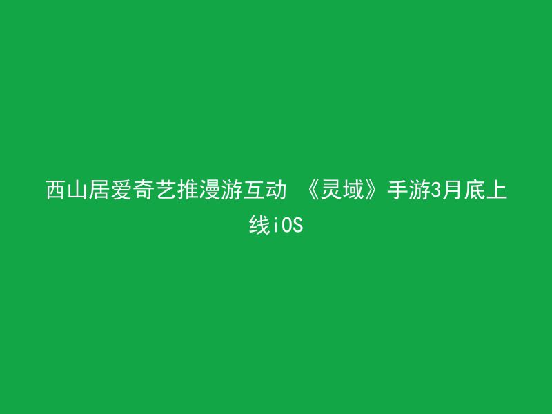 西山居爱奇艺推漫游互动 《灵域》手游3月底上线iOS