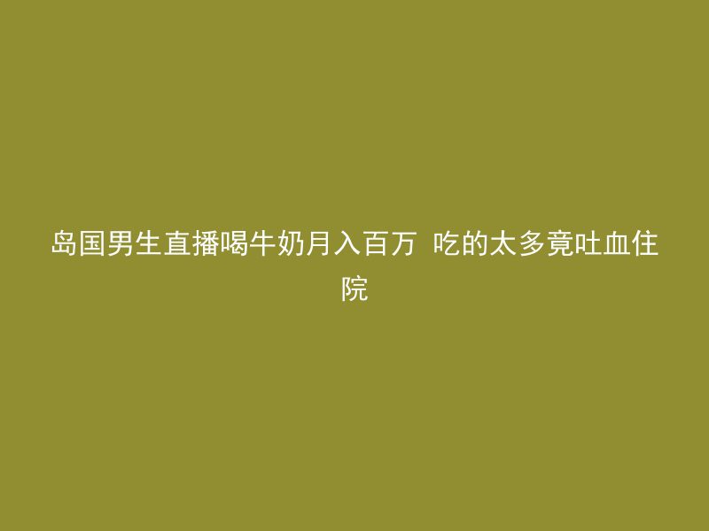 岛国男生直播喝牛奶月入百万 吃的太多竟吐血住院