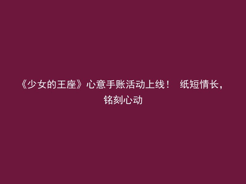 《少女的王座》心意手账活动上线！ 纸短情长，铭刻心动