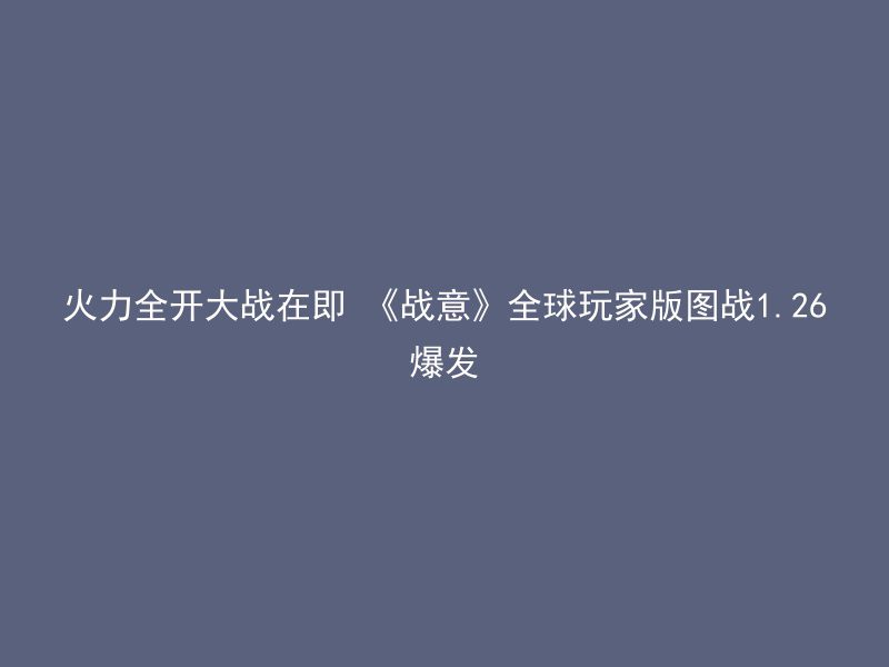 火力全开大战在即 《战意》全球玩家版图战1.26爆发