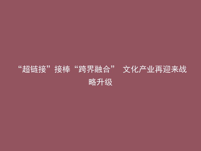 “超链接”接棒“跨界融合” 文化产业再迎来战略升级