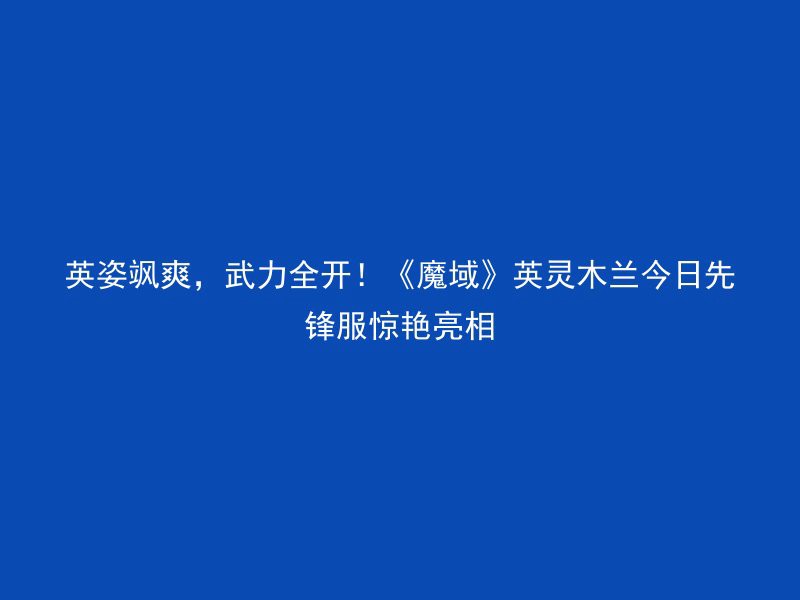 英姿飒爽，武力全开！《魔域》英灵木兰今日先锋服惊艳亮相