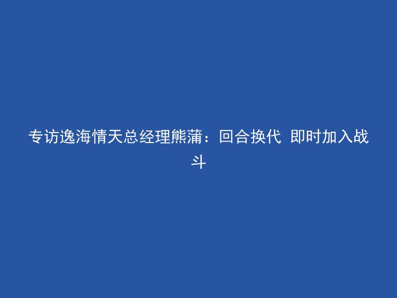 专访逸海情天总经理熊蒲：回合换代 即时加入战斗