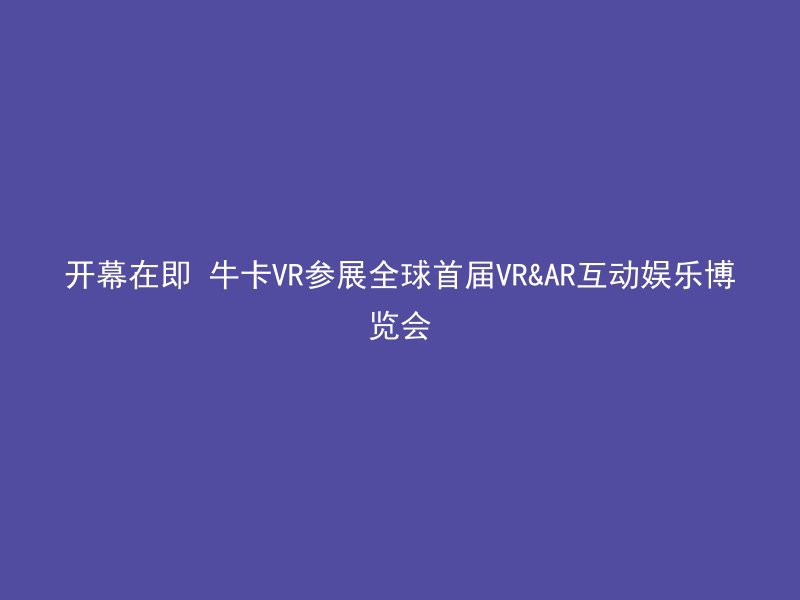 开幕在即 牛卡VR参展全球首届VR&AR互动娱乐博览会