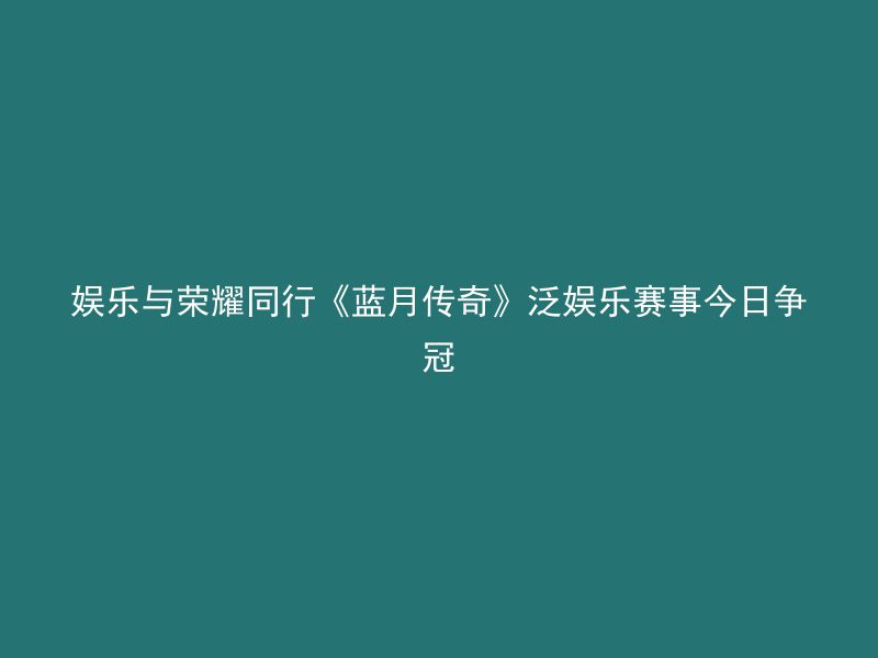 娱乐与荣耀同行《蓝月传奇》泛娱乐赛事今日争冠