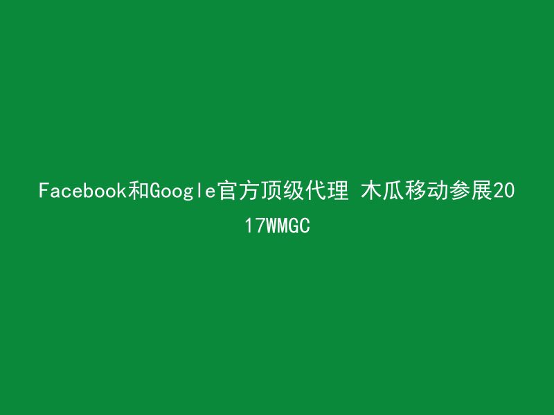 Facebook和Google官方顶级代理 木瓜移动参展2017WMGC