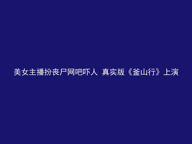 美女主播扮丧尸网吧吓人 真实版《釜山行》上演