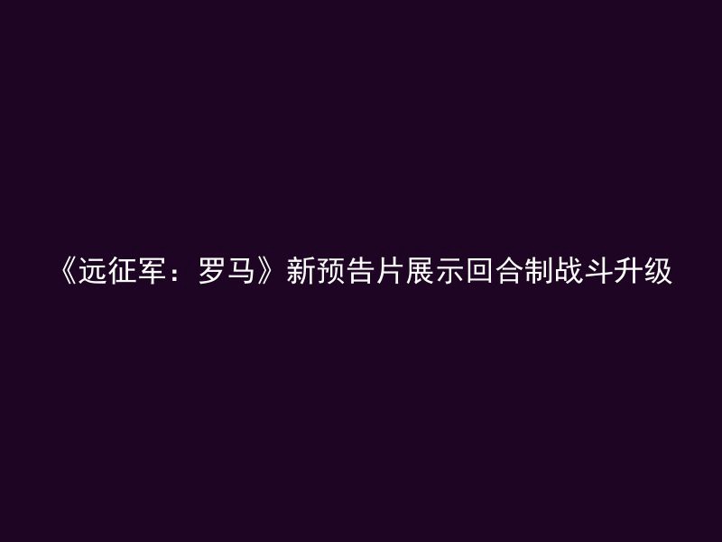 《远征军：罗马》新预告片展示回合制战斗升级