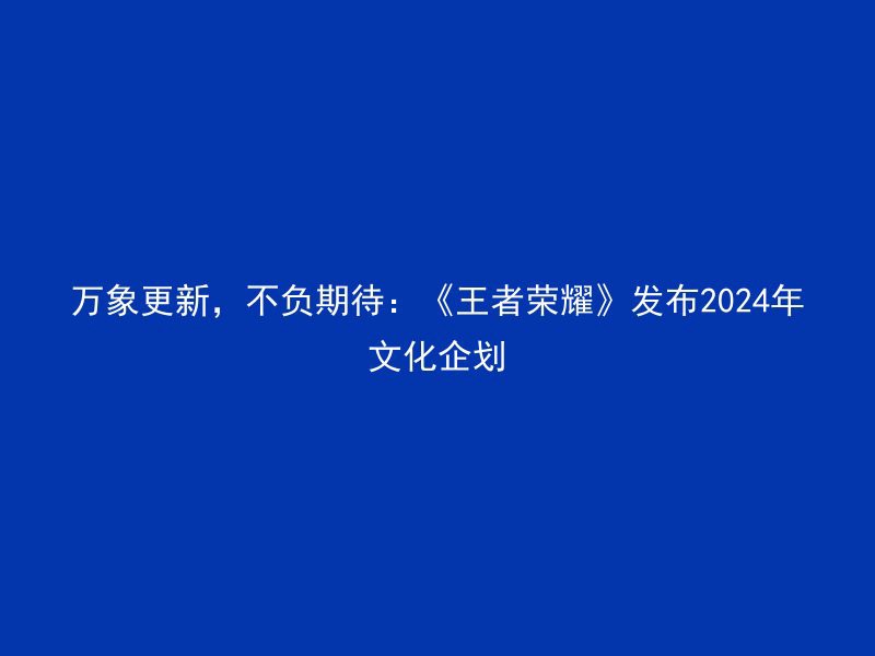 万象更新，不负期待：《王者荣耀》发布2024年文化企划