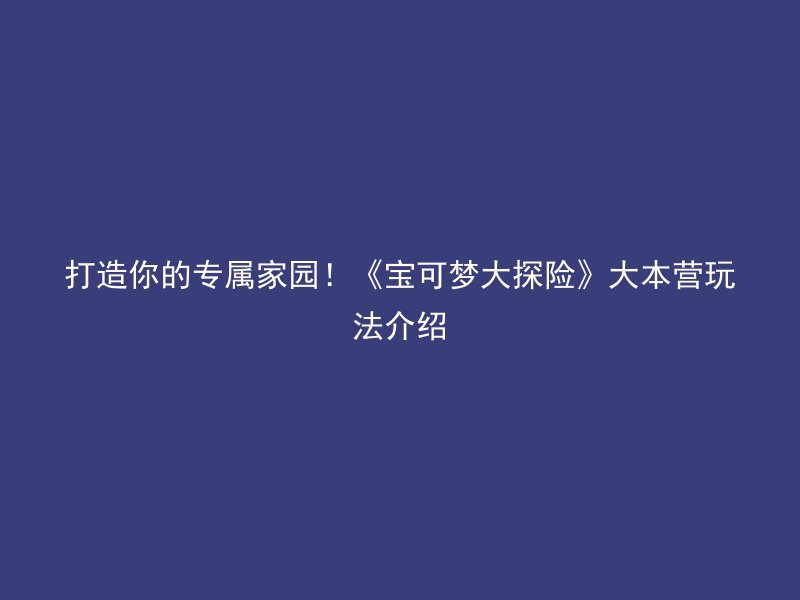 打造你的专属家园！《宝可梦大探险》大本营玩法介绍