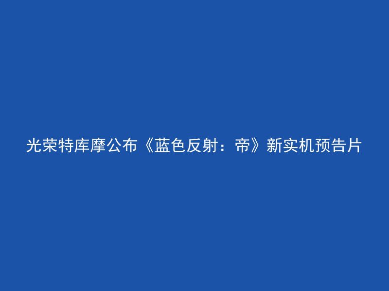 光荣特库摩公布《蓝色反射：帝》新实机预告片