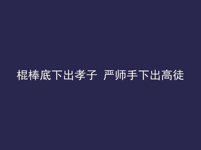 棍棒底下出孝子 严师手下出高徒