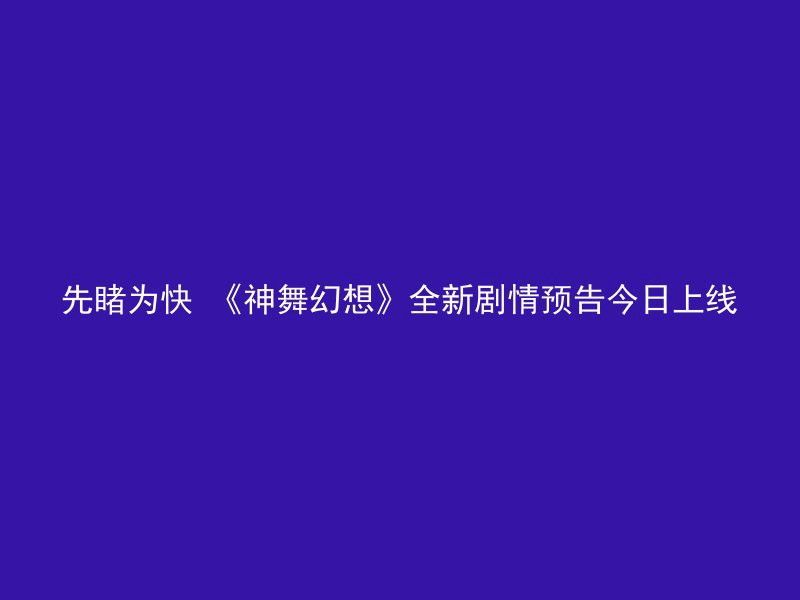 先睹为快 《神舞幻想》全新剧情预告今日上线