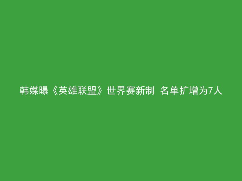 韩媒曝《英雄联盟》世界赛新制 名单扩增为7人