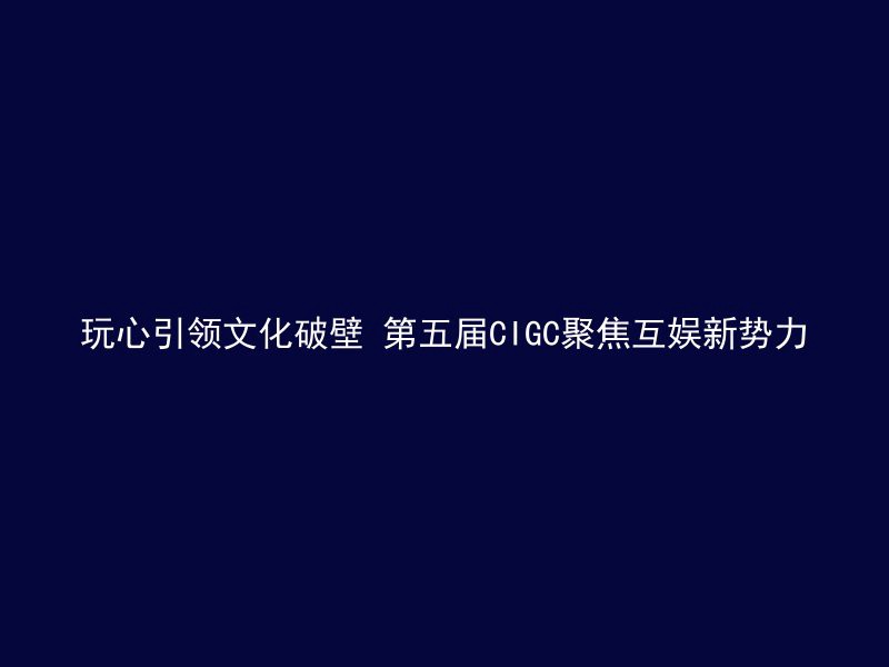 玩心引领文化破壁 第五届CIGC聚焦互娱新势力